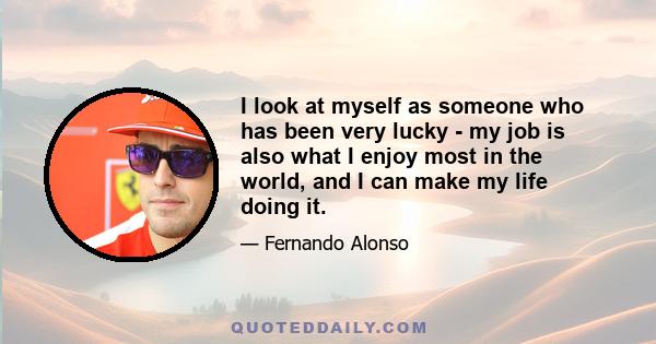 I look at myself as someone who has been very lucky - my job is also what I enjoy most in the world, and I can make my life doing it.