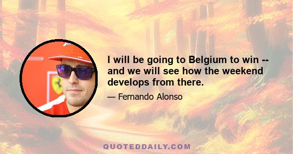 I will be going to Belgium to win -- and we will see how the weekend develops from there.