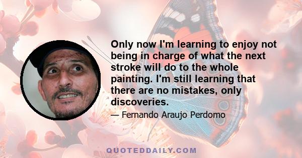 Only now I'm learning to enjoy not being in charge of what the next stroke will do to the whole painting. I'm still learning that there are no mistakes, only discoveries.