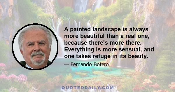 A painted landscape is always more beautiful than a real one, because there's more there. Everything is more sensual, and one takes refuge in its beauty. And man needs spiritual expression and nourishing. It's why even