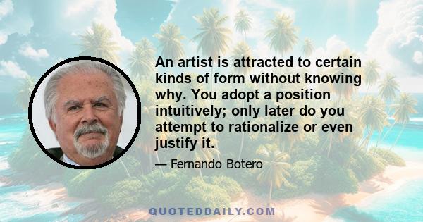 An artist is attracted to certain kinds of form without knowing why. You adopt a position intuitively; only later do you attempt to rationalize or even justify it.