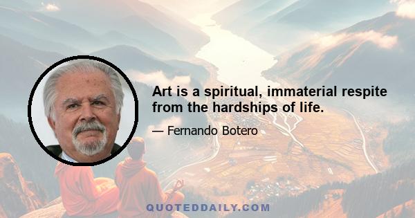 Art is a spiritual, immaterial respite from the hardships of life.