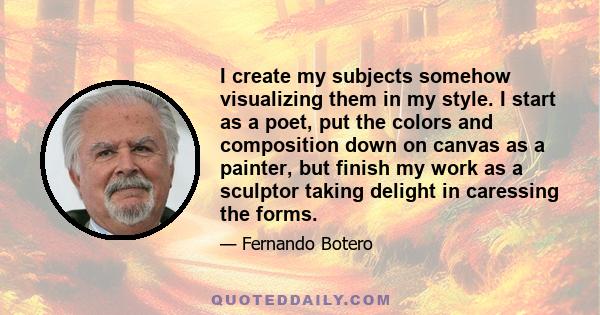 I create my subjects somehow visualizing them in my style. I start as a poet, put the colors and composition down on canvas as a painter, but finish my work as a sculptor taking delight in caressing the forms.