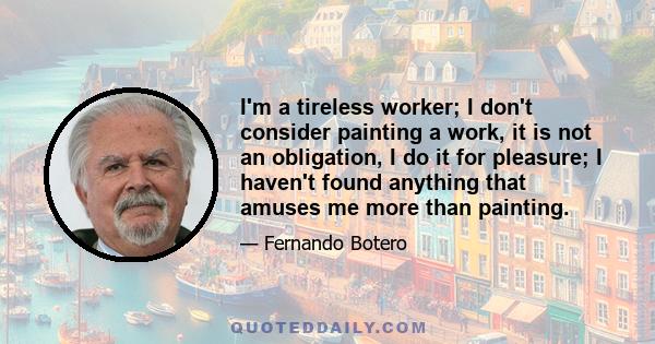 I'm a tireless worker; I don't consider painting a work, it is not an obligation, I do it for pleasure; I haven't found anything that amuses me more than painting.