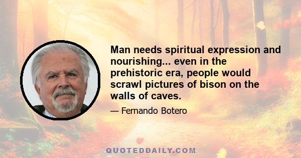 Man needs spiritual expression and nourishing... even in the prehistoric era, people would scrawl pictures of bison on the walls of caves.