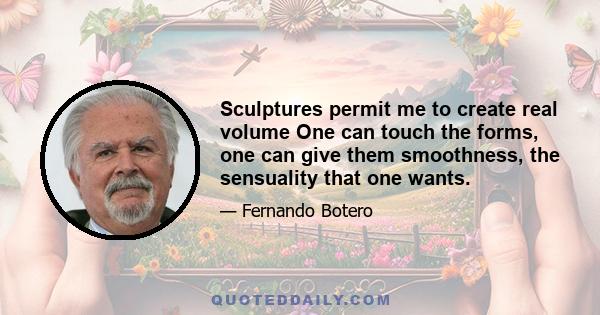 Sculptures permit me to create real volume One can touch the forms, one can give them smoothness, the sensuality that one wants.