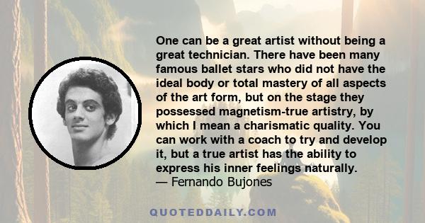 One can be a great artist without being a great technician. There have been many famous ballet stars who did not have the ideal body or total mastery of all aspects of the art form, but on the stage they possessed