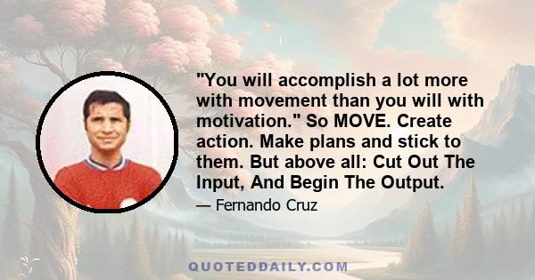 You will accomplish a lot more with movement than you will with motivation. So MOVE. Create action. Make plans and stick to them. But above all: Cut Out The Input, And Begin The Output.