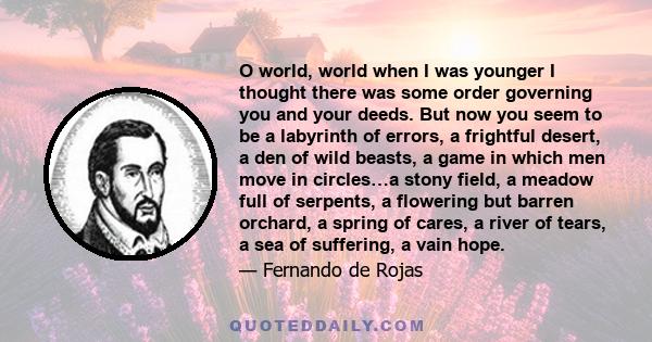 O world, world when I was younger I thought there was some order governing you and your deeds. But now you seem to be a labyrinth of errors, a frightful desert, a den of wild beasts, a game in which men move in