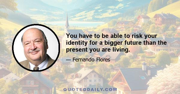 You have to be able to risk your identity for a bigger future than the present you are living.