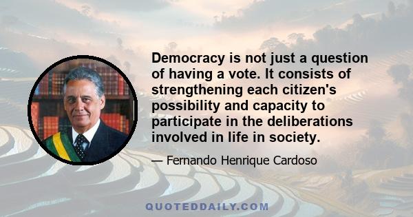 Democracy is not just a question of having a vote. It consists of strengthening each citizen's possibility and capacity to participate in the deliberations involved in life in society.