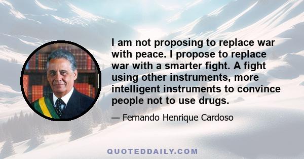 I am not proposing to replace war with peace. I propose to replace war with a smarter fight. A fight using other instruments, more intelligent instruments to convince people not to use drugs.