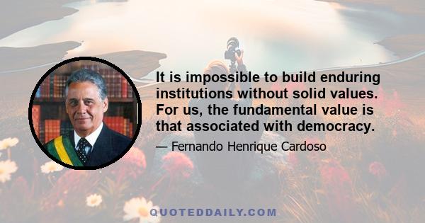 It is impossible to build enduring institutions without solid values. For us, the fundamental value is that associated with democracy.