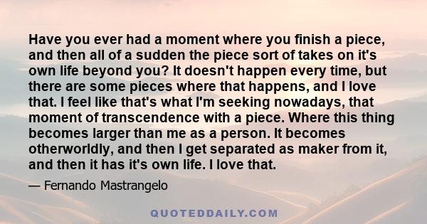 Have you ever had a moment where you finish a piece, and then all of a sudden the piece sort of takes on it's own life beyond you? It doesn't happen every time, but there are some pieces where that happens, and I love