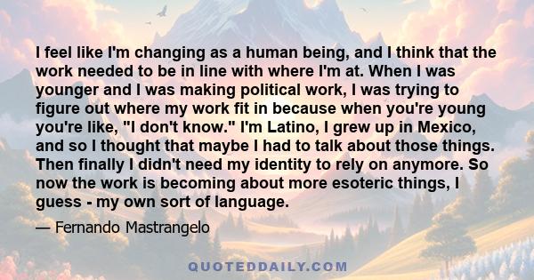 I feel like I'm changing as a human being, and I think that the work needed to be in line with where I'm at. When I was younger and I was making political work, I was trying to figure out where my work fit in because