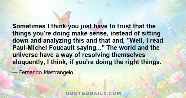 Sometimes I think you just have to trust that the things you're doing make sense, instead of sitting down and analyzing this and that and, Well, I read Paul-Michel Foucault saying... The world and the universe have a