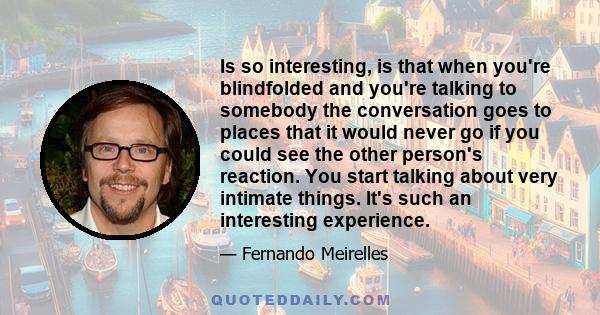 Is so interesting, is that when you're blindfolded and you're talking to somebody the conversation goes to places that it would never go if you could see the other person's reaction. You start talking about very