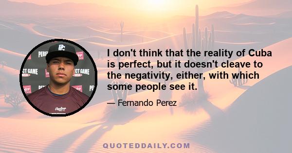 I don't think that the reality of Cuba is perfect, but it doesn't cleave to the negativity, either, with which some people see it.