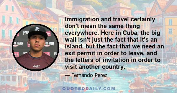 Immigration and travel certainly don't mean the same thing everywhere. Here in Cuba, the big wall isn't just the fact that it's an island, but the fact that we need an exit permit in order to leave, and the letters of