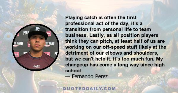 Playing catch is often the first professional act of the day, it's a transition from personal life to team business. Lastly, as all position players think they can pitch, at least half of us are working on our off-speed 