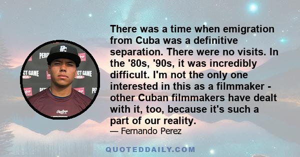 There was a time when emigration from Cuba was a definitive separation. There were no visits. In the '80s, '90s, it was incredibly difficult. I'm not the only one interested in this as a filmmaker - other Cuban