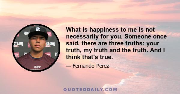 What is happiness to me is not necessarily for you. Someone once said, there are three truths: your truth, my truth and the truth. And I think that's true.