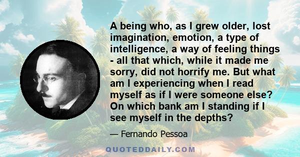 A being who, as I grew older, lost imagination, emotion, a type of intelligence, a way of feeling things - all that which, while it made me sorry, did not horrify me. But what am I experiencing when I read myself as if