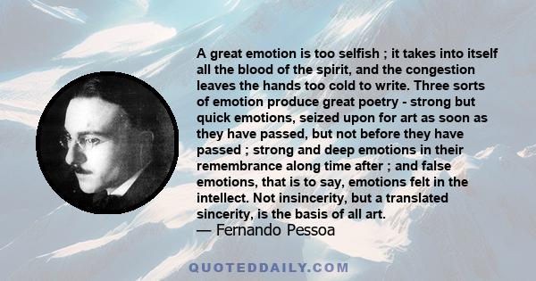 A great emotion is too selfish ; it takes into itself all the blood of the spirit, and the congestion leaves the hands too cold to write. Three sorts of emotion produce great poetry - strong but quick emotions, seized