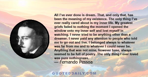 All I’ve ever done is dream. That, and only that, has been the meaning of my existence. The only thing I’ve ever really cared about is my inner life. My greatest griefs faded to nothing the moment I opened the window