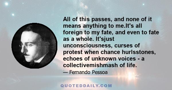 All of this passes, and none of it means anything to me.It's all foreign to my fate, and even to fate as a whole. It'sjust unconsciousness, curses of protest when chance hurlsstones, echoes of unknown voices - a