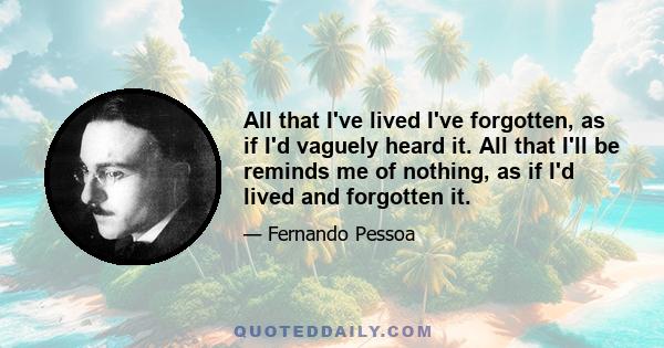 All that I've lived I've forgotten, as if I'd vaguely heard it. All that I'll be reminds me of nothing, as if I'd lived and forgotten it.