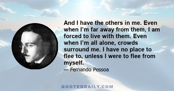 And I have the others in me. Even when I’m far away from them, I am forced to live with them. Even when I’m all alone, crowds surround me. I have no place to flee to, unless I were to flee from myself.