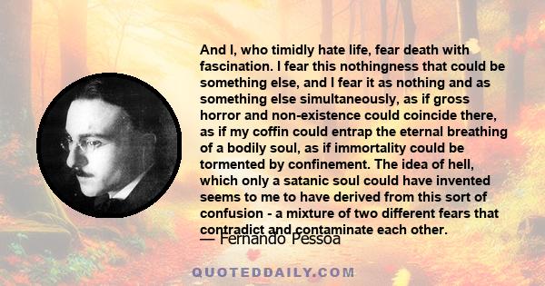 And I, who timidly hate life, fear death with fascination. I fear this nothingness that could be something else, and I fear it as nothing and as something else simultaneously, as if gross horror and non-existence could