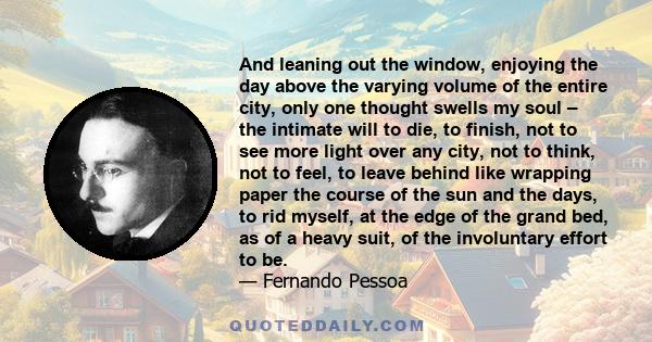 And leaning out the window, enjoying the day above the varying volume of the entire city, only one thought swells my soul – the intimate will to die, to finish, not to see more light over any city, not to think, not to