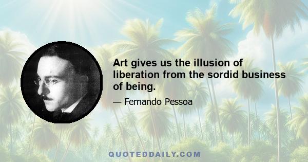 Art gives us the illusion of liberation from the sordid business of being.