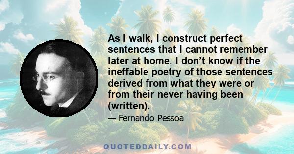 As I walk, I construct perfect sentences that I cannot remember later at home. I don’t know if the ineffable poetry of those sentences derived from what they were or from their never having been (written).