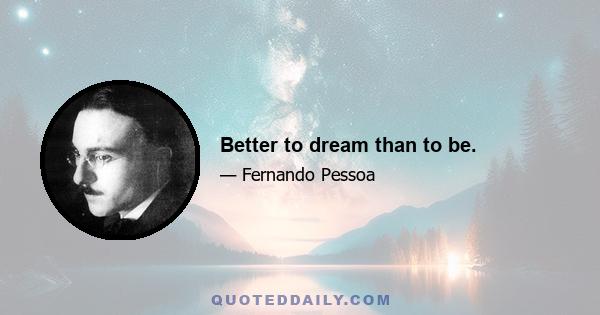 Better to dream than to be.