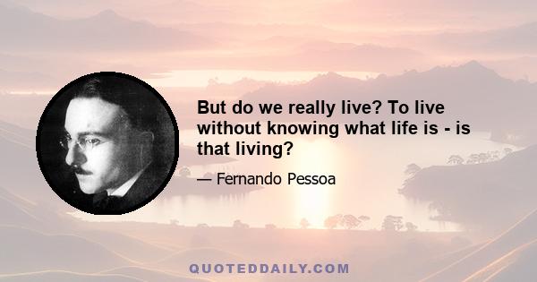 But do we really live? To live without knowing what life is - is that living?