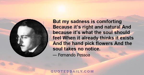 But my sadness is comforting Because it’s right and natural And because it’s what the soul should feel When it already thinks it exists And the hand pick flowers And the soul takes no notice.