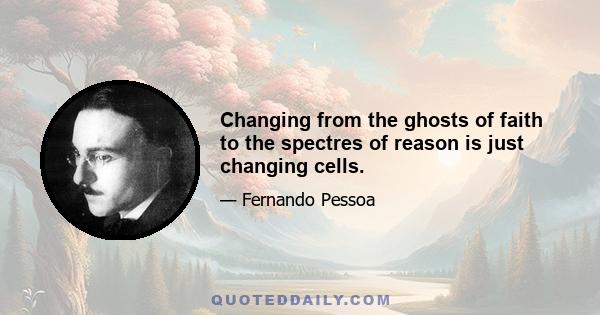 Changing from the ghosts of faith to the spectres of reason is just changing cells.