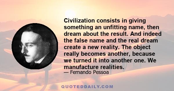 Civilization consists in giving something an unfitting name, then dream about the result. And indeed the false name and the real dream create a new reality. The object really becomes another, because we turned it into