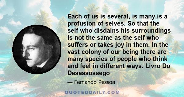 Each of us is several, is many,is a profusion of selves. So that the self who disdains his surroundings is not the same as the self who suffers or takes joy in them. In the vast colony of our being there are many