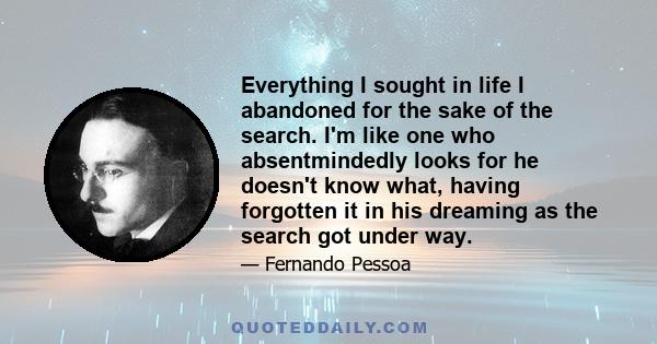 Everything I sought in life I abandoned for the sake of the search. I'm like one who absentmindedly looks for he doesn't know what, having forgotten it in his dreaming as the search got under way.