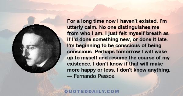 For a long time now I haven't existed. I'm utterly calm. No one distinguishes me from who I am. I just felt myself breath as if I'd done something new, or done it late. I'm beginning to be conscious of being conscious.