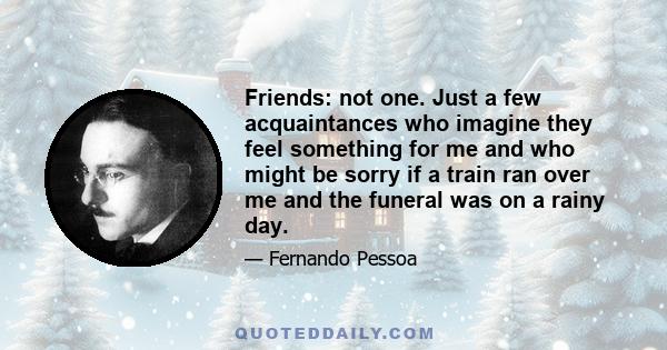 Friends: not one. Just a few acquaintances who imagine they feel something for me and who might be sorry if a train ran over me and the funeral was on a rainy day.