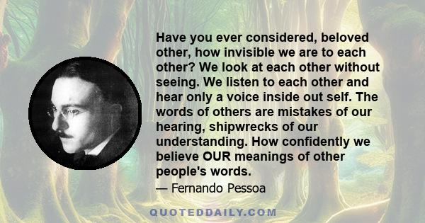 Have you ever considered, beloved other, how invisible we are to each other? We look at each other without seeing. We listen to each other and hear only a voice inside out self. The words of others are mistakes of our