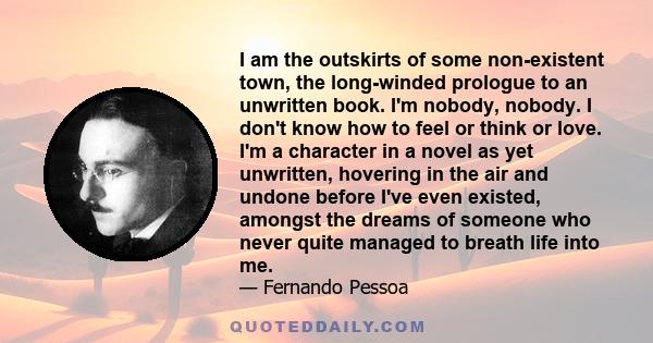 I am the outskirts of some non-existent town, the long-winded prologue to an unwritten book. I'm nobody, nobody. I don't know how to feel or think or love. I'm a character in a novel as yet unwritten, hovering in the