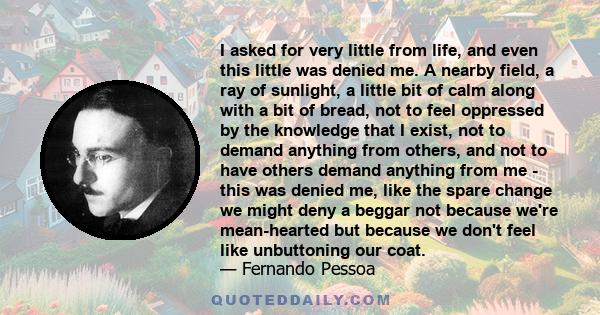 I asked for very little from life, and even this little was denied me. A nearby field, a ray of sunlight, a little bit of calm along with a bit of bread, not to feel oppressed by the knowledge that I exist, not to