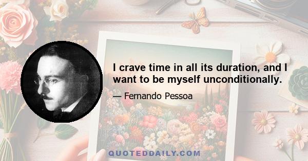 I crave time in all its duration, and I want to be myself unconditionally.