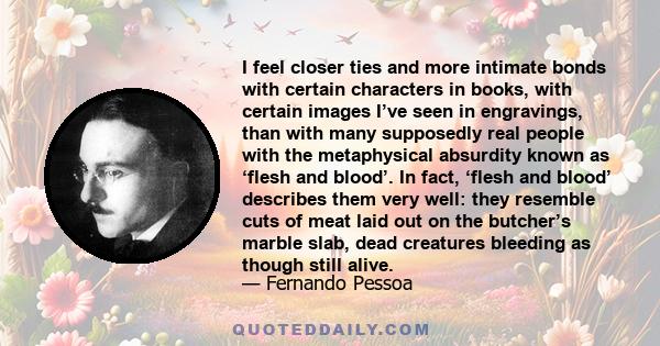 I feel closer ties and more intimate bonds with certain characters in books, with certain images I’ve seen in engravings, than with many supposedly real people with the metaphysical absurdity known as ‘flesh and blood’. 